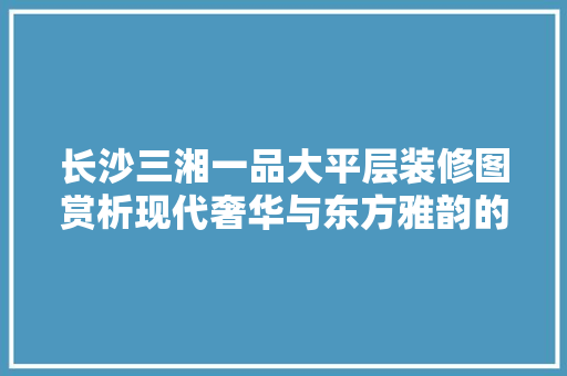 长沙三湘一品大平层装修图赏析现代奢华与东方雅韵的完美融合