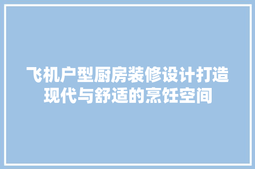 飞机户型厨房装修设计打造现代与舒适的烹饪空间