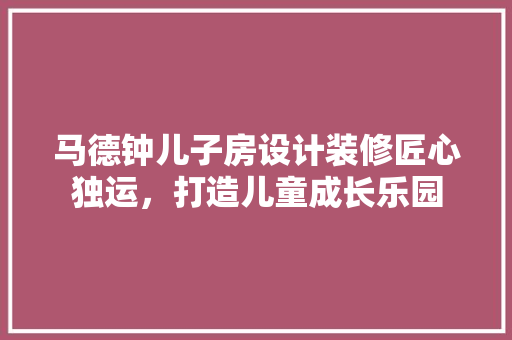 马德钟儿子房设计装修匠心独运,打造儿童成长乐园