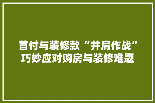 首付与装修款“并肩作战”巧妙应对购房与装修难题