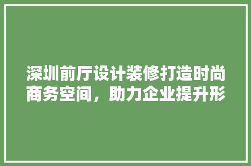 深圳前厅设计装修打造时尚商务空间，助力企业提升形象