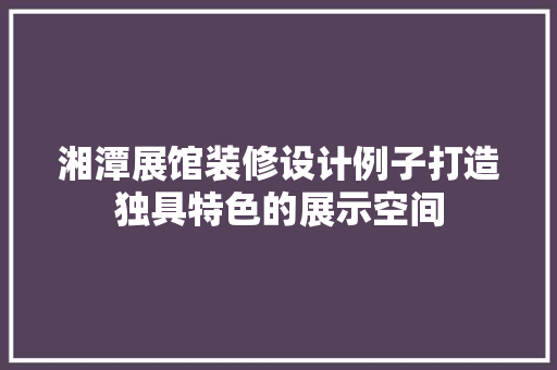 湘潭展馆装修设计例子打造独具特色的展示空间