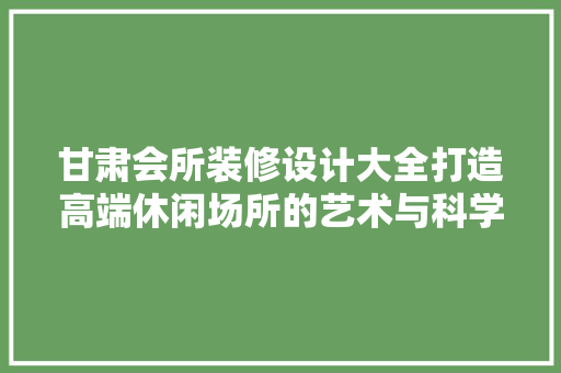 甘肃会所装修设计大全打造高端休闲场所的艺术与科学