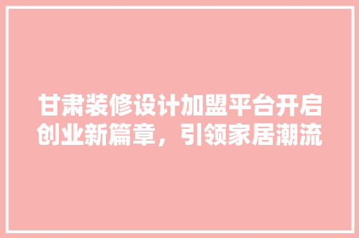 甘肃装修设计加盟平台开启创业新篇章，引领家居潮流