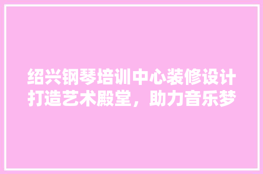 绍兴钢琴培训中心装修设计打造艺术殿堂，助力音乐梦想起航