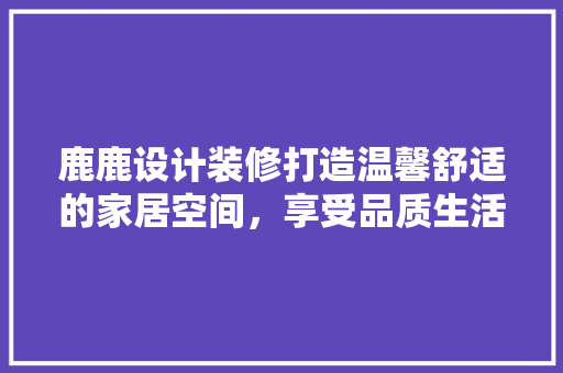 鹿鹿设计装修打造温馨舒适的家居空间,享受品质生活