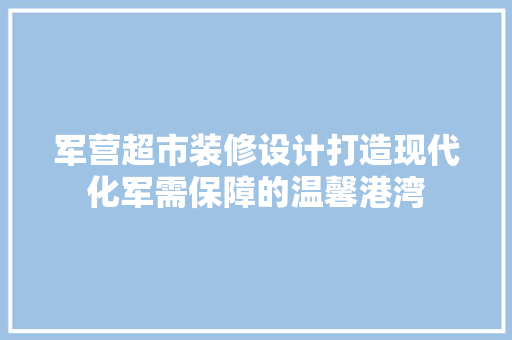 军营超市装修设计打造现代化军需保障的温馨港湾