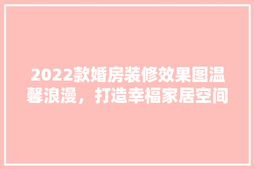 2022款婚房装修效果图温馨浪漫，打造幸福家居空间