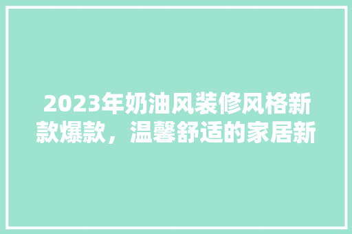 2023年奶油风装修风格新款爆款，温馨舒适的家居新潮流