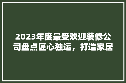 2023年度最受欢迎装修公司盘点匠心独运，打造家居新风尚