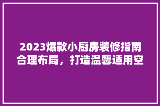 2023爆款小厨房装修指南合理布局,打造温馨适用空间