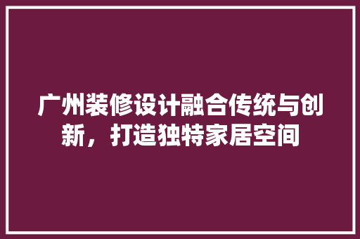 广州装修设计融合传统与创新，打造独特家居空间