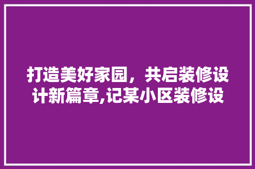 打造美好家园,共启装修设计新篇章,记某小区装修设计启动会
