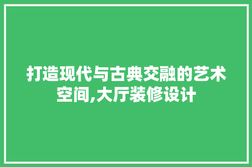 打造现代与古典交融的艺术空间,大厅装修设计