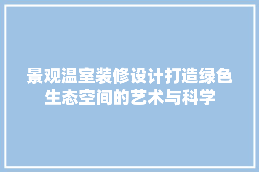 景观温室装修设计打造绿色生态空间的艺术与科学