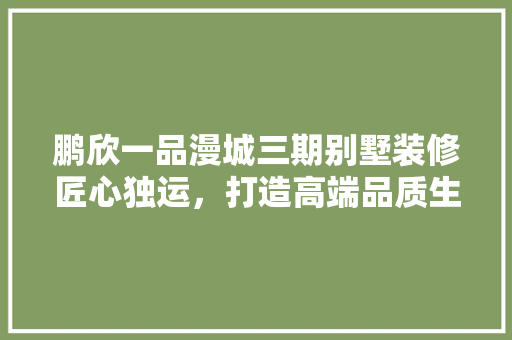 鹏欣一品漫城三期别墅装修匠心独运，打造高端品质生活