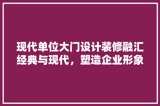 现代单位大门设计装修融汇经典与现代,塑造企业形象新高度