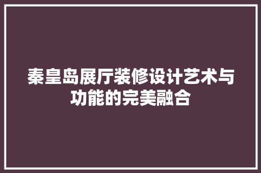 秦皇岛展厅装修设计艺术与功能的完美融合