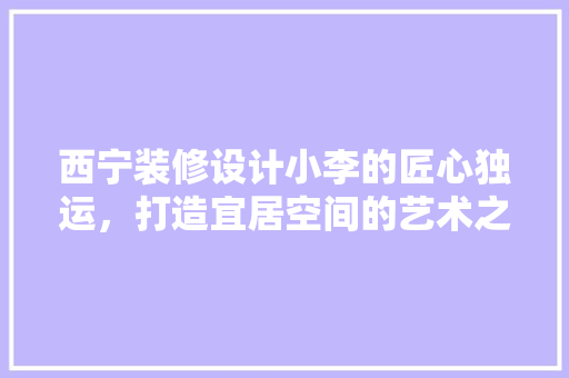 西宁装修设计小李的匠心独运，打造宜居空间的艺术之旅