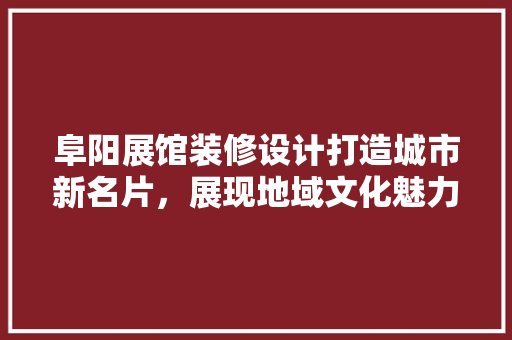 阜阳展馆装修设计打造城市新名片，展现地域文化魅力