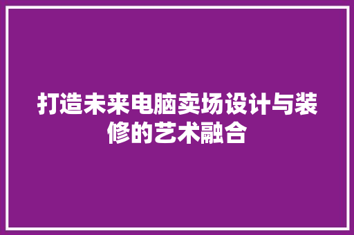 打造未来电脑卖场设计与装修的艺术融合
