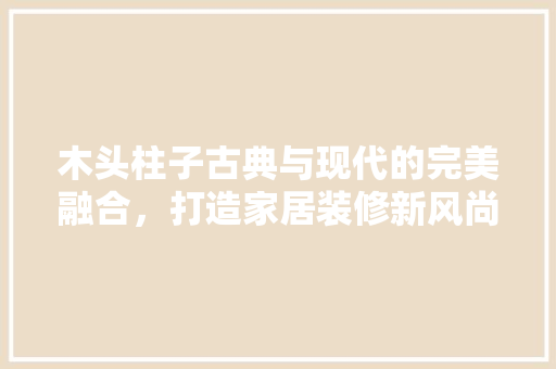 木头柱子古典与现代的完美融合，打造家居装修新风尚