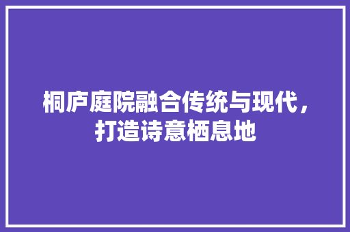 桐庐庭院融合传统与现代，打造诗意栖息地