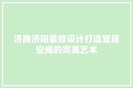济南济阳装修设计打造宜居空间的完美艺术