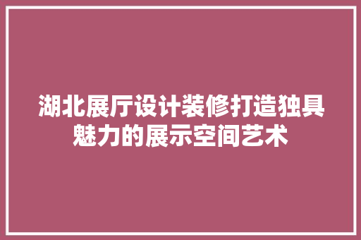 湖北展厅设计装修打造独具魅力的展示空间艺术