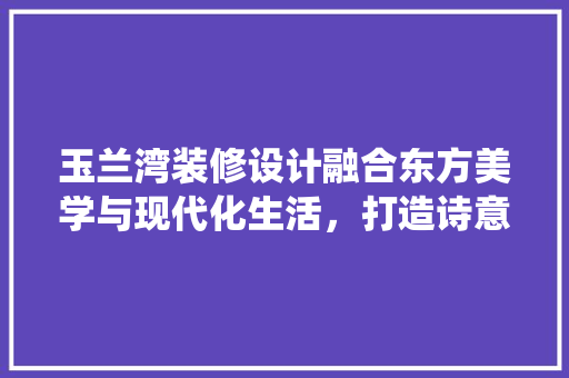 玉兰湾装修设计融合东方美学与现代化生活，打造诗意栖息地