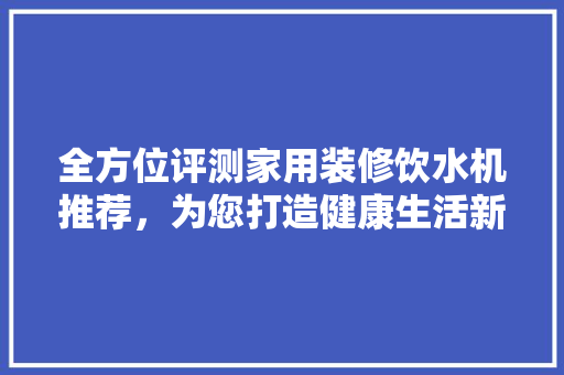 全方位评测家用装修饮水机推荐，为您打造健康生活新体验