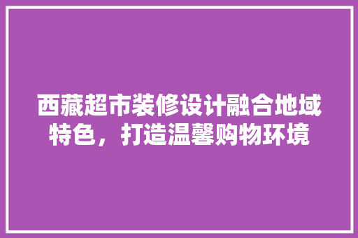 西藏超市装修设计融合地域特色，打造温馨购物环境