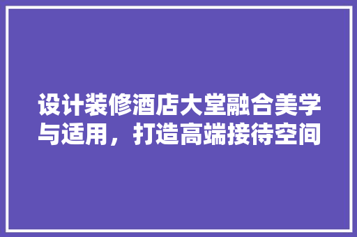 设计装修酒店大堂融合美学与适用，打造高端接待空间