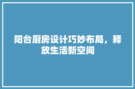 阳台厨房设计巧妙布局，释放生活新空间