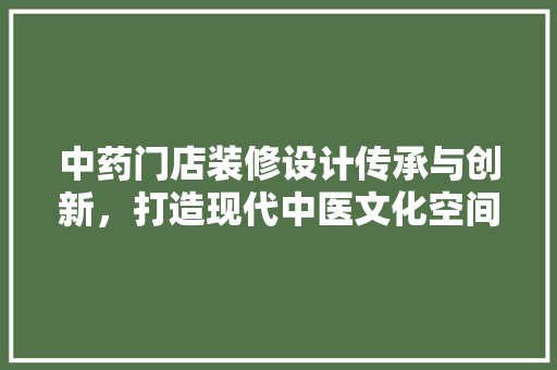 中药门店装修设计传承与创新，打造现代中医文化空间
