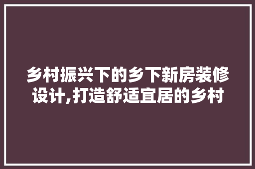 乡村振兴下的乡下新房装修设计,打造舒适宜居的乡村家园