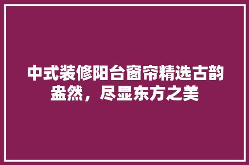 中式装修阳台窗帘精选古韵盎然，尽显东方之美