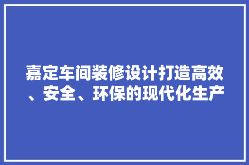 嘉定车间装修设计打造高效、安全、环保的现代化生产空间