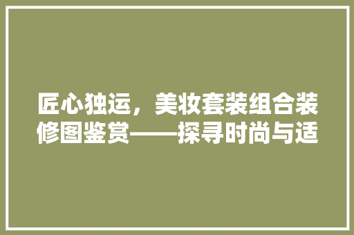 匠心独运，美妆套装组合装修图鉴赏——探寻时尚与适用的完美融合