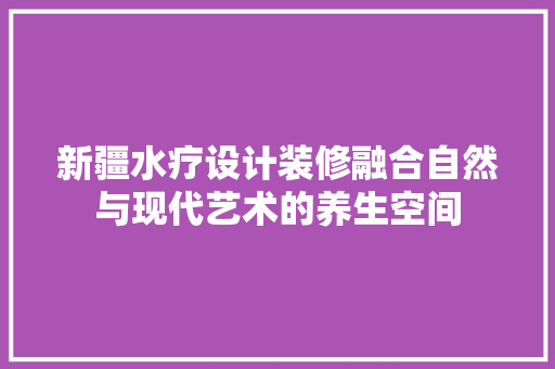新疆水疗设计装修融合自然与现代艺术的养生空间