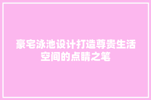 豪宅泳池设计打造尊贵生活空间的点睛之笔