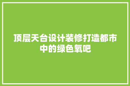 顶层天台设计装修打造都市中的绿色氧吧  第1张