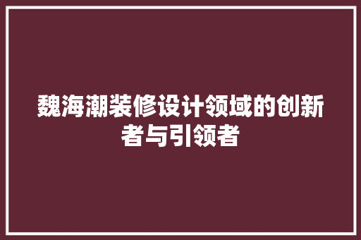 魏海潮装修设计领域的创新者与引领者