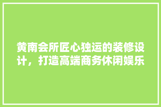 黄南会所匠心独运的装修设计，打造高端商务休闲娱乐空间