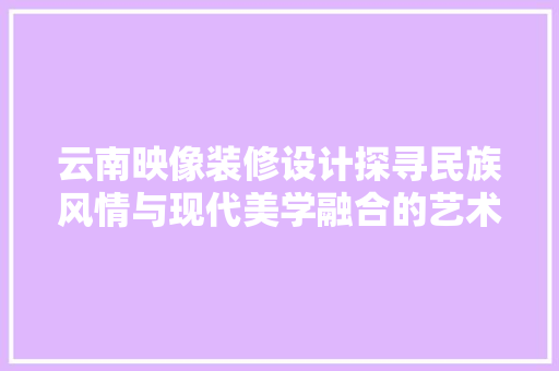 云南映像装修设计探寻民族风情与现代美学融合的艺术之旅 第1张 云南映像装修设计探寻民族风情与现代美学融合的艺术之旅 第1张