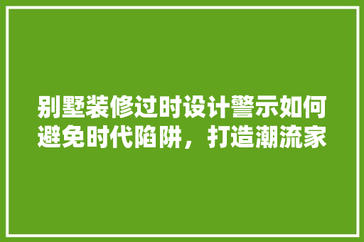 别墅装修过时设计警示如何避免时代陷阱,打造潮流家居