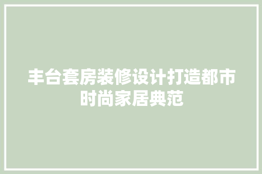 丰台套房装修设计打造都市时尚家居典范