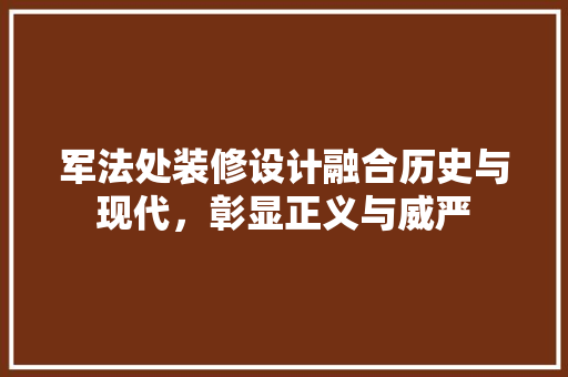 军法处装修设计融合历史与现代，彰显正义与威严