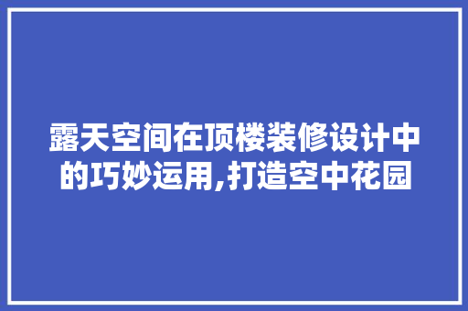 露天空间在顶楼装修设计中的巧妙运用,打造空中花园的智慧之路
