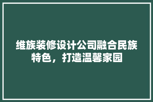 维族装修设计公司融合民族特色，打造温馨家园